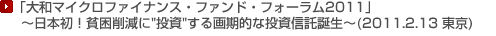 「大和マイクロファイナンス・ファンド・フォーラム2011」
〜日本初!貧困削減に"投資"する画期的な投資信託誕生〜(2011.2.13 東京)